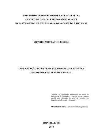 UNIVERSIDADE DO ESTADO DE SANTA CATARINA
CENTRO DE CIENCIAS TECNOLÓGICAS - CCT
DEPARTAMENTO DE ENGENHARIA DE PRODUÇÃO E SISTEMAS
RICARDO MOTTA FIGUEIREDO
IMPLANTAÇÃO DO SISTEMA PUXADO EM UMA EMPRESA
PRODUTORA DE BENS DE CAPITAL
Trabalho de Graduação apresentado ao curso de
Engenharia de Produção e Sistemas como requisito
parcial para obtenção do grau de bacharel em
Engenharia de Produção e Sistemas.
Orientador: MSc. Gerson Volney Lagemann
JOINVILLE, SC
2010
 
