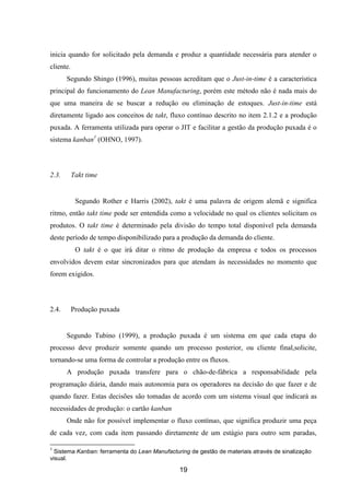 19
inicia quando for solicitado pela demanda e produz a quantidade necessária para atender o
cliente.
Segundo Shingo (1996), muitas pessoas acreditam que o Just-in-time é a característica
principal do funcionamento do Lean Manufacturing, porém este método não é nada mais do
que uma maneira de se buscar a redução ou eliminação de estoques. Just-in-time está
diretamente ligado aos conceitos de takt, fluxo contínuo descrito no item 2.1.2 e a produção
puxada. A ferramenta utilizada para operar o JIT e facilitar a gestão da produção puxada é o
sistema kanban1
(OHNO, 1997).
2.3. Takt time
Segundo Rother e Harris (2002), takt é uma palavra de origem alemã e significa
ritmo, então takt time pode ser entendida como a velocidade no qual os clientes solicitam os
produtos. O takt time é determinado pela divisão do tempo total disponível pela demanda
deste período de tempo disponibilizado para a produção da demanda do cliente.
O takt é o que irá ditar o ritmo de produção da empresa e todos os processos
envolvidos devem estar sincronizados para que atendam às necessidades no momento que
forem exigidos.
2.4. Produção puxada
Segundo Tubino (1999), a produção puxada é um sistema em que cada etapa do
processo deve produzir somente quando um processo posterior, ou cliente final,solicite,
tornando-se uma forma de controlar a produção entre os fluxos.
A produção puxada transfere para o chão-de-fábrica a responsabilidade pela
programação diária, dando mais autonomia para os operadores na decisão do que fazer e de
quando fazer. Estas decisões são tomadas de acordo com um sistema visual que indicará as
necessidades de produção: o cartão kanban
Onde não for possível implementar o fluxo contínuo, que significa produzir uma peça
de cada vez, com cada item passando diretamente de um estágio para outro sem paradas,
1
Sistema Kanban: ferramenta do Lean Manufacturing de gestão de materiais através de sinalização
visual.
 