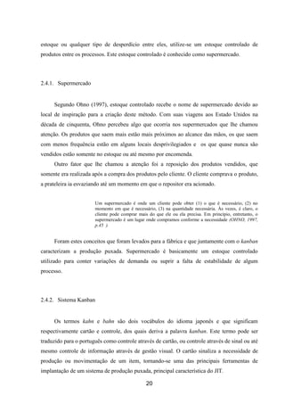 20
estoque ou qualquer tipo de desperdício entre eles, utilize-se um estoque controlado de
produtos entre os processos. Este estoque controlado é conhecido como supermercado.
2.4.1. Supermercado
Segundo Ohno (1997), estoque controlado recebe o nome de supermercado devido ao
local de inspiração para a criação deste método. Com suas viagens aos Estado Unidos na
década de cinquenta, Ohno percebeu algo que ocorria nos supermercados que lhe chamou
atenção. Os produtos que saem mais estão mais próximos ao alcance das mãos, os que saem
com menos frequência estão em alguns locais desprivilegiados e os que quase nunca são
vendidos estão somente no estoque ou até mesmo por encomenda.
Outro fator que lhe chamou a atenção foi a reposição dos produtos vendidos, que
somente era realizada após a compra dos produtos pelo cliente. O cliente comprava o produto,
a prateleira ia esvaziando até um momento em que o repositor era acionado.
Um supermercado é onde um cliente pode obter (1) o que é necessário, (2) no
momento em que é necessário, (3) na quantidade necessária. Às vezes, é claro, o
cliente pode comprar mais do que ele ou ela precisa. Em princípio, entretanto, o
supermercado é um lugar onde compramos conforme a necessidade (OHNO, 1997,
p.45 ).
Foram estes conceitos que foram levados para a fábrica e que juntamente com o kanban
caracterizam a produção puxada. Supermercado é basicamente um estoque controlado
utilizado para conter variações de demanda ou suprir a falta de estabilidade de algum
processo.
2.4.2. Sistema Kanban
Os termos kahn e bahn são dois vocábulos do idioma japonês e que significam
respectivamente cartão e controle, dos quais deriva a palavra kanban. Este termo pode ser
traduzido para o português como controle através de cartão, ou controle através de sinal ou até
mesmo controle de informação através de gestão visual. O cartão sinaliza a necessidade de
produção ou movimentação de um item, tornando-se uma das principais ferramentas de
implantação de um sistema de produção puxada, principal característica do JIT.
 