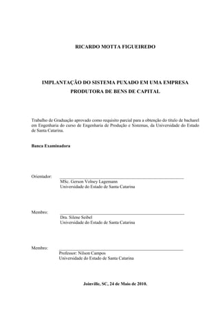 RICARDO MOTTA FIGUEIREDO
IMPLANTAÇÃO DO SISTEMA PUXADO EM UMA EMPRESA
PRODUTORA DE BENS DE CAPITAL
Trabalho de Graduação aprovado como requisito parcial para a obtenção do título de bacharel
em Engenharia do curso de Engenharia de Produção e Sistemas, da Universidade do Estado
de Santa Catarina.
Banca Examinadora
Orientador: ________________________________________________________
MSc. Gerson Volney Lagemann
Universidade do Estado de Santa Catarina
Membro: ________________________________________________________
Dra. Silene Seibel
Universidade do Estado de Santa Catarina
Membro: ________________________________________________________
Professor: Nilson Campos
Universidade do Estado de Santa Catarina
Joinville, SC, 24 de Maio de 2010.
 