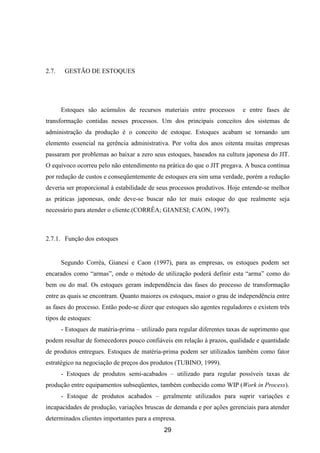 29
2.7. GESTÃO DE ESTOQUES
Estoques são acúmulos de recursos materiais entre processos e entre fases de
transformação contidas nesses processos. Um dos principais conceitos dos sistemas de
administração da produção é o conceito de estoque. Estoques acabam se tornando um
elemento essencial na gerência administrativa. Por volta dos anos oitenta muitas empresas
passaram por problemas ao baixar a zero seus estoques, baseados na cultura japonesa do JIT.
O equívoco ocorreu pelo não entendimento na prática do que o JIT pregava. A busca contínua
por redução de custos e conseqüentemente de estoques era sim uma verdade, porém a redução
deveria ser proporcional à estabilidade de seus processos produtivos. Hoje entende-se melhor
as práticas japonesas, onde deve-se buscar não ter mais estoque do que realmente seja
necessário para atender o cliente.(CORRÊA; GIANESI; CAON, 1997).
2.7.1. Função dos estoques
Segundo Corrêa, Gianesi e Caon (1997), para as empresas, os estoques podem ser
encarados como “armas”, onde o método de utilização poderá definir esta “arma” como do
bem ou do mal. Os estoques geram independência das fases do processo de transformação
entre as quais se encontram. Quanto maiores os estoques, maior o grau de independência entre
as fases do processo. Então pode-se dizer que estoques são agentes reguladores e existem três
tipos de estoques:
- Estoques de matéria-prima – utilizado para regular diferentes taxas de suprimento que
podem resultar de fornecedores pouco confiáveis em relação à prazos, qualidade e quantidade
de produtos entregues. Estoques de matéria-prima podem ser utilizados também como fator
estratégico na negociação de preços dos produtos (TUBINO, 1999).
- Estoques de produtos semi-acabados – utilizado para regular possíveis taxas de
produção entre equipamentos subseqüentes, também conhecido como WIP (Work in Process).
- Estoque de produtos acabados – geralmente utilizados para suprir variações e
incapacidades de produção, variações bruscas de demanda e por ações gerenciais para atender
determinados clientes importantes para a empresa.
 