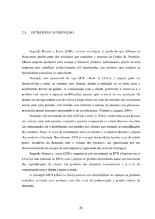 31
2.8. ESTRATÉGIA DE PRODUÇÃO
Segundo Bremer e Lenza (2000), existem estratégias de produção que definem ou
direcionam grande parte das atividades que compõem o processo de Gestão da Produção.
Muitas empresa produzem para estoque e fornecem produtos padronizados, porém existem
empresas que trabalham exclusivamente sob encomenda, com produtos que atendem as
necessidades exclusivas de cada cliente.
Produção sob encomenda do tipo MTO (Make to Order), o projeto pode ser
desenvolvido a partir de contatos com clientes, porém a produção só se inicia após o
recebimento formal do pedido. A comunicação com o cliente geralmente é extensiva e o
produto está sujeito a algumas modificações, mesmo após o início de sua produção. Os
tempos de entrega tendem a ser de médio a longo prazo e as listas de materiais são usualmente
únicas para cada produto. Este método visa diminuir o estoque de produtos nos processos,
possuindo apenas estoques representativos de matéria prima. (Martins e Laugeni, 2006).
Produção sob encomenda do tipo ATO (Assembly to Order), caracteriza-se por possuir
um sistema onde subconjuntos, conjuntos, grandes componentes e outros diversos materiais
são armazenados até o recebimento dos pedidos dos clientes que conterão as especificações
dos produtos finais. A troca de informações entre os clientes e a empresa durante o projeto
dos produtos é limitada. Nos sistemas ATO as entregas dos produtos tendem a ser de médio
prazo. Incertezas da demanda, mix e volume dos produtos, são gerenciadas por um
dimensionamento do estoque de subconjuntos e capacidade das áreas de montagem.
Segundo Bremer e Lenza (2000), engenharia sob encomenda ou ETO (Engineering to
Order),é uma extensão do MTO, com o projeto do produto dependendo quase que totalmente
das especificações do cliente. Os produtos são altamente customizados e o nível de
comunicação com o cliente é muito elevado.
A estratégia MTO (Make to Stock) consiste em disponibilizar no estoque os produtos
acabados, utilizado para produtos com alto nível de padronização e grande volume de
demanda.
 