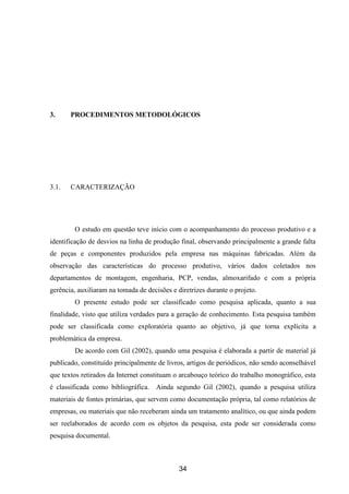 34
3. PROCEDIMENTOS METODOLÓGICOS
3.1. CARACTERIZAÇÃO
O estudo em questão teve início com o acompanhamento do processo produtivo e a
identificação de desvios na linha de produção final, observando principalmente a grande falta
de peças e componentes produzidos pela empresa nas máquinas fabricadas. Além da
observação das características do processo produtivo, vários dados coletados nos
departamentos de montagem, engenharia, PCP, vendas, almoxarifado e com a própria
gerência, auxiliaram na tomada de decisões e diretrizes durante o projeto.
O presente estudo pode ser classificado como pesquisa aplicada, quanto a sua
finalidade, visto que utiliza verdades para a geração de conhecimento. Esta pesquisa também
pode ser classificada como exploratória quanto ao objetivo, já que torna explícita a
problemática da empresa.
De acordo com Gil (2002), quando uma pesquisa é elaborada a partir de material já
publicado, constituído principalmente de livros, artigos de periódicos, não sendo aconselhável
que textos retirados da Internet constituam o arcabouço teórico do trabalho monográfico, esta
é classificada como bibliográfica. Ainda segundo Gil (2002), quando a pesquisa utiliza
materiais de fontes primárias, que servem como documentação própria, tal como relatórios de
empresas, ou materiais que não receberam ainda um tratamento analítico, ou que ainda podem
ser reelaborados de acordo com os objetos da pesquisa, esta pode ser considerada como
pesquisa documental.
 