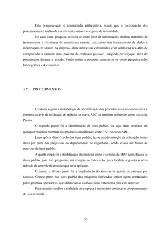 35
Esta pesquisa-ação é considerada participativa, sendo que a participação dos
pesquisadores é analisada em diferentes maneiras e graus de intensidade.
No caso desta pesquisa, utilizou-se como base de informações técnicas materiais de
treinamentos e literaturas de manufatura enxuta, realizou-se um levantamento de dados e
informações existentes na empresa, além entrevistas estruturadas com colaboradores afim de
compreender a situação mais próxima da realidade possível, exigindo participação ativa do
pesquisador durante o estudo. Sendo assim a pesquisa caracteriza-se como pesquisa-ação,
bibliográfica e documental.
3.2. PROCEDIMENTOS
O estudo seguiu a metodologia de identificação dos produtos mais relevantes para a
empresa através da utilização do método da curva ABC ou também conhecido como curva de
Pareto.
O segundo passo foi a identificação de itens padrão, ou seja, itens contidos em
qualquer máquina montada dos produtos classificados como “A” na curva ABC.
Logo após a identificação dos itens padrão, fez-se a padronização da utilização destes
itens por parte dos projetistas do departamento de engenharia, sendo criado um banco de
matrizes de itens padrão.
A quarta etapa foi a modificação da maneira como o sistema de MRP identificava os
itens padrão, para não programar sua compra ou fabricação, para facilitar a gestão o novo
método de controle de estoque que seria aplicado.
O quinto e último passo foi a implantação do sistema de gestão de estoque por
kanban. Grande parte dos itens padrão das máquinas fabricadas seriam agora controlados
pelos próprios operadores, que utilizariam o kanban como ferramenta para este controle.
Para entender melhor a realidade da empresa é necessário conhecer o comportamento
de sua demanda.
 