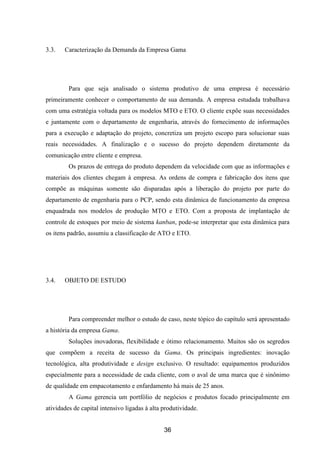 36
3.3. Caracterização da Demanda da Empresa Gama
Para que seja analisado o sistema produtivo de uma empresa é necessário
primeiramente conhecer o comportamento de sua demanda. A empresa estudada trabalhava
com uma estratégia voltada para os modelos MTO e ETO. O cliente expõe suas necessidades
e juntamente com o departamento de engenharia, através do fornecimento de informações
para a execução e adaptação do projeto, concretiza um projeto escopo para solucionar suas
reais necessidades. A finalização e o sucesso do projeto dependem diretamente da
comunicação entre cliente e empresa.
Os prazos de entrega do produto dependem da velocidade com que as informações e
materiais dos clientes chegam à empresa. As ordens de compra e fabricação dos itens que
compõe as máquinas somente são disparadas após a liberação do projeto por parte do
departamento de engenharia para o PCP, sendo esta dinâmica de funcionamento da empresa
enquadrada nos modelos de produção MTO e ETO. Com a proposta de implantação de
controle de estoques por meio de sistema kanban, pode-se interpretar que esta dinâmica para
os itens padrão, assumiu a classificação de ATO e ETO.
3.4. OBJETO DE ESTUDO
Para compreender melhor o estudo de caso, neste tópico do capítulo será apresentado
a história da empresa Gama.
Soluções inovadoras, flexibilidade e ótimo relacionamento. Muitos são os segredos
que compõem a receita de sucesso da Gama. Os principais ingredientes: inovação
tecnológica, alta produtividade e design exclusivo. O resultado: equipamentos produzidos
especialmente para a necessidade de cada cliente, com o aval de uma marca que é sinônimo
de qualidade em empacotamento e enfardamento há mais de 25 anos.
A Gama gerencia um portfólio de negócios e produtos focado principalmente em
atividades de capital intensivo ligadas à alta produtividade.
 