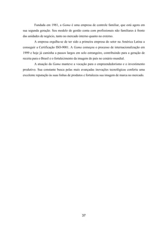 37
Fundada em 1981, a Gama é uma empresa de controle familiar, que está agora em
sua segunda geração. Seu modelo de gestão conta com profissionais não familiares à frente
das unidades de negócio, tanto no mercado interno quanto no externo.
A empresa orgulha-se de ter sido a primeira empresa do setor na América Latina a
conseguir a Certificação ISO-9001. A Gama começou o processo de internacionalização em
1999 e hoje já caminha a passos largos em solo estrangeiro, contribuindo para a geração de
receita para o Brasil e o fortalecimento da imagem do país no cenário mundial.
A atuação da Gama manteve a vocação para o empreendedorismo e o investimento
produtivo. Sua constante busca pelas mais avançadas inovações tecnológicas conferiu uma
excelente reputação às suas linhas de produtos e fortaleceu sua imagem de marca no mercado.
 