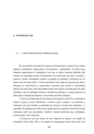 38
4. ESTUDO DE CASO
4.1. CARACTERIZAÇÃO DA EMPRESA GAMA
Em seu portfólio de produtos de máquinas sob encomenda, a empresa Gama produz
máquinas enfardadoras, empacotadoras encaixotadoras e paletizadoras. O estudo focou
máquinas empacotadoras e enfardadoras, visto que as demais máquinas oferecidas pela
empresa são importadas prontas. Empacotadoras são responsáveis por dosar o produto e
embalar o mesmo. Enfardadoras recebem os produtos já embalados e distribuem em um
pacote maior formando fardos. A Gama disponibiliza uma equipe de projetistas que fará as
alterações ou desenvolverá os equipamentos necessários para atender as necessidades
especiais de cada cliente. Estas necessidades podem variar quanto ao produto que está sendo
embalado, o tipo de embalagem utilizada, o tamanho da embalagem, o espaço disponível na
fábrica para a instalação da máquina e o sincronismo com outras máquinas.
O processo de fabricação de uma máquina inicia quando o cliente faz a solicitação da
mesma e começa a passar informações e materiais, como o produto a ser embalado, a
embalagem que será utilizada, a quantidade que deverá ser dosada para empacotar e a
quantidade de embalagens por fardo, para o departamento de engenharia. Encaminha à Gama
informações sobre suas necessidades e também o produto juntamente com a embalagem,
essenciais para o início do projeto.
O estudo de caso será focado em duas máquinas da empresa. Um modelo de
Enfardadora (Multi Baler 300) e um modelo de Empacotadora (Speed Bag Gold). Esta
 