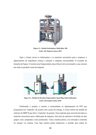 40
Figura 13 - Modelo Enfardadora Multi Baler 300
Fonte: Site Empresa Gama, 2010
Após o cliente enviar as informações e os materiais necessários para a empresa, o
departamento de engenharia começa a projetar a máquina encomendada. O exemplo de
desenho da Figura 14 mostra uma Empacotadora Speed Bag Gold com dosador e suas esteiras
por onde os produtos saem da máquina.
Figura 14 - Modelo de Desenho Empacotadora Speed Bag Gold comDosador
Fonte: Site Emprea Gama, 2010
Finalizando o projeto, o mesmo é encaminhado ao departamento de PCP que
programará sua “explosão” de acordo com o prazo de entrega. A Gama utiliza um modelo de
software de MRP II que fará a “explosão” do projeto. Esta explosão gera uma lista de todos os
materiais necessários para a fabricação da máquina. Esta lista de materiais é dividida em dois
grupos: itens comprados e itens produzidos. Toda a matéria prima a ser utilizada é conferida
no estoque via sistema. Caso haja matéria prima disponível, é emitida uma ordem de
 