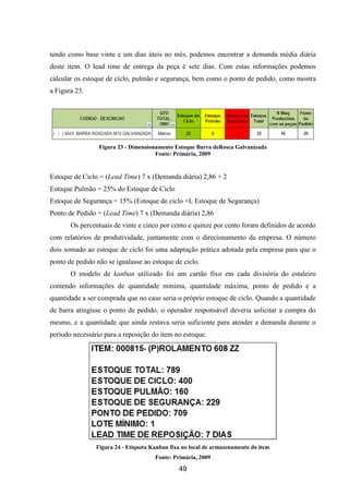 49
tendo como base vinte e um dias úteis no mês, podemos encontrar a demanda média diária
deste item. O lead time de entrega da peça é sete dias. Com estas informações podemos
calcular os estoque de ciclo, pulmão e segurança, bem como o ponto de pedido, como mostra
a Figura 23.
Figura 23 - Dimensionamento Estoque Barra deRosca Galvanizada
Fonte: Primária, 2009
Estoque de Ciclo = (Lead Time) 7 x (Demanda diária) 2,86 + 2
Estoque Pulmão = 25% do Estoque de Ciclo
Estoque de Segurança = 15% (Estoque de ciclo +L Estoque de Segurança)
Ponto de Pedido = (Lead Time) 7 x (Demanda diária) 2,86
Os percentuais de vinte e cinco por cento e quinze por cento foram definidos de acordo
com relatórios de produtividade, juntamente com o direcionamento da empresa. O número
dois somado ao estoque de ciclo foi uma adaptação prática adotada pela empresa para que o
ponto de pedido não se igualasse ao estoque de ciclo.
O modelo de kanban utilizado foi um cartão fixo em cada divisória do estaleiro
contendo informações de quantidade mínima, quantidade máxima, ponto de pedido e a
quantidade a ser comprada que no caso seria o próprio estoque de ciclo. Quando a quantidade
de barra atingisse o ponto de pedido, o operador responsável deveria solicitar a compra do
mesmo, e a quantidade que ainda restava seria suficiente para atender a demanda durante o
período necessário para a reposição do item no estoque.
Figura 24 - Etiqueta Kanban fixa no local de armazenamento do item
Fonte: Primária, 2009
 