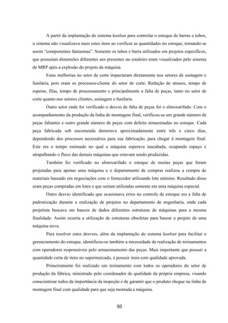 50
A partir da implantação do sistema kanban para controlar o estoque de barras e tubos,
o sistema não visualizava mais estes itens ao verificar as quantidades no estoque, tornando-se
assim “componentes fantasmas”. Somente os tubos e barra utilizados em projetos específicos,
que possuíam dimensões diferentes aos presentes no estaleiro eram visualizados pelo sistema
de MRP após a explosão do projeto da máquina.
Estas melhorias no setor de corte impactaram diretamente nos setores de usinagem e
funilaria, pois eram os processos-cliente do setor de corte. Redução de atrasos, tempo de
esperas, filas, tempo de processamento e principalmente a falta de peças, tanto no setor de
corte quanto nos setores clientes, usinagem e funilaria.
Outro setor onde foi verificado o desvio de falta de peças foi o almoxarifado. Com o
acompanhamento da produção da linha de montagem final, verificou-se um grande número de
peças faltantes e outro grande número de peças com defeito armazenadas no estoque. Cada
peça fabricada sob encomenda demorava aproximadamente entre três e cinco dias,
dependendo dos processos necessários para sua fabricação, para chegar à montagem final.
Este era o tempo estimado no qual a máquina esperava inacabada, ocupando espaço e
atrapalhando o fluxo das demais máquinas que estavam sendo produzidas.
Também foi verificado no almoxarifado o estoque de muitas peças que foram
projetadas para apenas uma máquina e o departamento de compras realizou a compra de
materiais baseado em negociações com o fornecedor utilizando lote mínimo. Resultado disso
eram peças compradas em lotes e que seriam utilizadas somente em uma máquina especial.
Outro desvio identificado que ocasionava erros no controle de estoque era a falta de
padronização durante a realização de projetos no departamento de engenharia, onde cada
projetista buscava em bancos de dados diferentes estruturas de máquinas para a mesma
finalidade. Assim ocorria a utilização de estruturas obsoletas para basear o projeto de uma
máquina nova.
Para resolver estes desvios, além da implantação do sistema kanban para facilitar o
gerenciamento do estoque, identificou-se também a necessidade da realização de treinamentos
com operadores responsáveis pelo armazenamento das peças. Mais importante que possuir a
quantidade certa de itens no supermercado, é possuir itens com qualidade aprovada.
Primeiramente foi realizado um treinamento com todos os operadores do setor de
produção da fábrica, ministrado pelo coordenador de qualidade da própria empresa, visando
conscientizar todos da importância da inspeção e de garantir que o produto chegue na linha de
montagem final com qualidade para que seja montada a máquina.
 