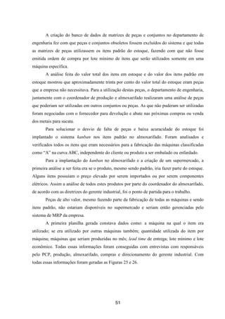 51
A criação do banco de dados de matrizes de peças e conjuntos no departamento de
engenharia fez com que peças e conjuntos obsoletos fossem excluídos do sistema e que todas
as matrizes de peças utilizassem os itens padrão do estoque, fazendo com que não fosse
emitida ordem de compra por lote mínimo de itens que serão utilizados somente em uma
máquina específica.
A análise feita do valor total dos itens em estoque e do valor dos itens padrão em
estoque mostrou que aproximadamente trinta por cento do valor total do estoque eram peças
que a empresa não necessitava. Para a utilização destas peças, o departamento de engenharia,
juntamente com o coordenador de produção e almoxarifado realizaram uma análise de peças
que poderiam ser utilizadas em outros conjuntos ou peças. As que não puderam ser utilizadas
foram negociadas com o fornecedor para devolução e abate nas próximas compras ou venda
dos metais para sucata.
Para solucionar o desvio de falta de peças e baixa acuracidade do estoque foi
implantado o sistema kanban nos itens padrão no almoxarifado. Foram analisados e
verificados todos os itens que eram necessários para a fabricação das máquinas classificadas
como “A” na curva ABC, independente do cliente ou produto a ser embalado ou enfardado.
Para a implantação do kanban no almoxarifado e a criação de um supermercado, a
primeira análise a ser feita era se o produto, mesmo sendo padrão, iria fazer parte do estoque.
Alguns itens possuíam o preço elevado por serem importados ou por serem componentes
elétricos. Assim a análise de todos estes produtos por parte do coordenador do almoxarifado,
de acordo com as diretrizes do gerente industrial, foi o ponto de partida para o trabalho.
Peças de alto valor, mesmo fazendo parte da fabricação de todas as máquinas e sendo
itens padrão, não estariam disponíveis no supermercado e seriam então gerenciadas pelo
sistema de MRP da empresa.
A primeira planilha gerada constava dados como: a máquina na qual o item era
utilizado; se era utilizado por outras máquinas também; quantidade utilizada do item por
máquina; máquinas que seriam produzidas no mês; lead time de entrega; lote mínimo e lote
econômico. Todas essas informações foram conseguidas com entrevistas com responsáveis
pelo PCP, produção, almoxarifado, compras e direcionamento do gerente industrial. Com
todas essas informações foram geradas as Figuras 25 e 26.
 