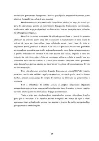 54
era utilizada para estoque de segurança. Indicava que algo não programado aconteceu, como
atraso do fornecedor ou quebra de uma máquina.
O treinamento dado pelo coordenador de qualidade resultou em inspeções visuais por
parte dos operadores e garantiu um maior número de peças não defeituosas no supermercado,
sendo assim, todas as peças disponíveis no almoxarifado estavam aptas para serem utilizadas
na fabricação das máquinas.
O modelo de kanban contenedor foi utilizado para melhorar o controle de produtos
chamados de consumo direto, onde não é necessário o preenchimento de uma ordem de
retirada de peças do almoxarifado, basta solicitação verbal. Nesta classe de itens se
enquadram porcas, parafusos e arruelas. Cada caixa de parafusos possuía uma quantidade
aproximada da necessária para atender a demanda semanal e quem fazia o abastecimento era
o próprio fornecedor dos insumos. Cada item possuía duas caixas, enquanto a vazia era
reabastecida pelo fornecedor, a linha de montagem utilizava a cheia, e quando esta era
consumida, havia uma troca das caixas. Através deste método o fornecedor sabia a quantidade
exata de parafusos, porca e arruelas que deveriam ser repostos e a frequência em que deveria
ser feita a reposição.
Com estas alterações no método de gestão de estoques, o sistema MRP não visualiza
mais itens considerados padrões e os próprios operadores, através de gestão visual do sistema
kanban, geravam necessidades de compra de materiais ou fabricação de componentes e
conjuntos.
Com a implantação do sistema kanban, os próprios funcionários adquiriram
autonomia para gerenciar os supermercados implantados, tanto de matéria prima no estaleiro
de barras e tubos quanto no almoxarifado de peças e componentes.
Todas as ações para a implantação do sistema kanban geraram vários planos de ações
para que as atividades e os objetivos fossem alcançados. Os planos de ação a serem
executados foram utilizados não somente para alcançar o objetivo das melhorias mas também
para perpetuar o estado atingido.
 