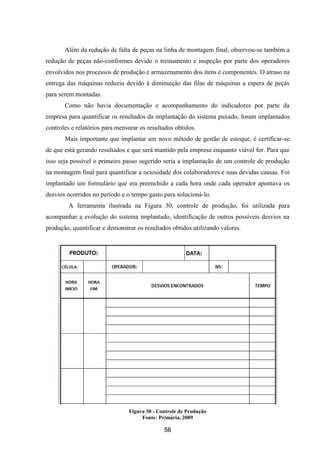 56
Além da redução de falta de peças na linha de montagem final, observou-se também a
redução de peças não-conformes devido o treinamento e inspeção por parte dos operadores
envolvidos nos processos de produção e armazenamento dos itens e componentes. O atraso na
entrega das máquinas reduziu devido à diminuição das filas de máquinas a espera de peças
para serem montadas.
Como não havia documentação e acompanhamento do indicadores por parte da
empresa para quantificar os resultados da implantação do sistema puxado, foram implantados
controles e relatórios para mensurar os resultados obtidos.
Mais importante que implantar um novo método de gestão de estoque, é certificar-se
de que está gerando resultados e que será mantido pela empresa enquanto viável for. Para que
isso seja possível o primeiro passo sugerido seria a implantação de um controle de produção
na montagem final para quantificar a ociosidade dos colaboradores e suas devidas causas. Foi
implantado um formulário que era preenchido a cada hora onde cada operador apontava os
desvios ocorridos no período e o tempo gasto para solucioná-lo.
A ferramenta ilustrada na Figura 30, controle de produção, foi utilizada para
acompanhar a evolução do sistema implantado, identificação de outros possíveis desvios na
produção, quantificar e demonstrar os resultados obtidos utilizando valores.
Figura 30 - Controle de Produção
Fonte: Primária, 2009
 