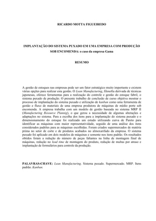 RICARDO MOTTA FIGUEIREDO
IMPLANTAÇÃO DO SISTEMA PUXADO EM UMA EMPRESA COM PRODUÇÃO
SOB ENCOMENDA: o caso da empresa Gama
RESUMO
A gestão de estoques nas empresas pode ser um fator estratégico muito importante e existem
várias opções para realizar esta gestão. O Lean Manufacturing, filosofia derivada de técnicas
japonesas, oferece ferramentas para a realização do controle e gestão do estoque fabril, o
sistema puxado de produção. O presente trabalho de conclusão de curso objetiva mostrar o
processo de implantação do sistema puxado e utilização de kanban como uma ferramenta de
gestão e fluxo de materiais de uma empresa produtora de máquinas de médio porte sob
encomenda. A empresa trabalha com um modelo de gestão baseada no sistema MRP II
(Manufacturing Resource Plannig), o que gerou a necessidade de algumas alterações e
adaptações no sistema. Para a escolha dos itens para a implantação do sistema puxado e o
dimensionamento do estoque foi realizado um estudo utilizando curva de Pareto para
identificar as máquinas com maior representatividade, seguido de uma análise dos itens
considerados padrões para as máquinas escolhidas. Foram criados supermercados de matéria
prima no setor de corte e de produtos acabados no almoxarifado da empresa. O sistema
puxado foi aplicado em dois modelos de máquinas e somente nos itens padrão. Os resultados
obtidos foram a redução do número de peças faltantes na linha de montagem final de
máquinas, redução no lead time de montagem do produto, redução de multas por atraso e
implantação de formulários para controle da produção.
PALAVRAS-CHAVE: Lean Manufacturing. Sistema puxado. Supermercado. MRP. Itens
padrão. Kanban.
 
