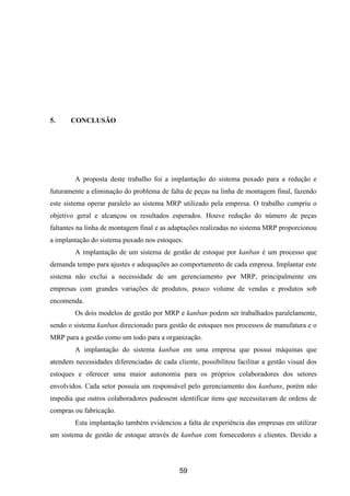 59
5. CONCLUSÃO
A proposta deste trabalho foi a implantação do sistema puxado para a redução e
futuramente a eliminação do problema de falta de peças na linha de montagem final, fazendo
este sistema operar paralelo ao sistema MRP utilizado pela empresa. O trabalho cumpriu o
objetivo geral e alcançou os resultados esperados. Houve redução do número de peças
faltantes na linha de montagem final e as adaptações realizadas no sistema MRP proporcionou
a implantação do sistema puxado nos estoques.
A implantação de um sistema de gestão de estoque por kanban é um processo que
demanda tempo para ajustes e adequações ao comportamento de cada empresa. Implantar este
sistema não exclui a necessidade de um gerenciamento por MRP, principalmente em
empresas com grandes variações de produtos, pouco volume de vendas e produtos sob
encomenda.
Os dois modelos de gestão por MRP e kanban podem ser trabalhados paralelamente,
sendo o sistema kanban direcionado para gestão de estoques nos processos de manufatura e o
MRP para a gestão como um todo para a organização.
A implantação do sistema kanban em uma empresa que possui máquinas que
atendem necessidades diferenciadas de cada cliente, possibilitou facilitar a gestão visual dos
estoques e oferecer uma maior autonomia para os próprios colaboradores dos setores
envolvidos. Cada setor possuía um responsável pelo gerenciamento dos kanbans, porém não
impedia que outros colaboradores pudessem identificar itens que necessitavam de ordens de
compras ou fabricação.
Esta implantação também evidenciou a falta de experiência das empresas em utilizar
um sistema de gestão de estoque através de kanban com fornecedores e clientes. Devido a
 