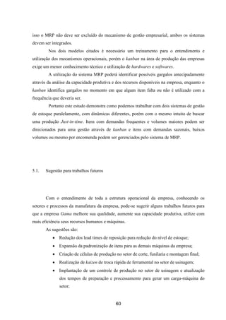 60
isso o MRP não deve ser excluído do mecanismo de gestão empresarial, ambos os sistemas
devem ser integrados.
Nos dois modelos citados é necessário um treinamento para o entendimento e
utilização dos mecanismos operacionais, porém o kanban na área de produção das empresas
exige um menor conhecimento técnico e utilização de hardwares e softwares.
A utilização do sistema MRP poderá identificar possíveis gargalos antecipadamente
através da análise da capacidade produtiva e dos recursos disponíveis na empresa, enquanto o
kanban identifica gargalos no momento em que algum item falta ou não é utilizado com a
frequência que deveria ser.
Portanto este estudo demonstra como podemos trabalhar com dois sistemas de gestão
de estoque paralelamente, com dinâmicas diferentes, porém com o mesmo intuito de buscar
uma produção Just-in-time. Itens com demandas frequentes e volumes maiores podem ser
direcionados para uma gestão através de kanban e itens com demandas sazonais, baixos
volumes ou mesmo por encomenda podem ser gerenciados pelo sistema de MRP.
5.1. Sugestão para trabalhos futuros
Com o entendimento de toda a estrutura operacional da empresa, conhecendo os
setores e processos da manufatura da empresa, pode-se sugerir alguns trabalhos futuros para
que a empresa Gama melhore sua qualidade, aumente sua capacidade produtiva, utilize com
mais eficiência seus recursos humanos e máquinas.
As sugestões são:
Redução dos lead times de reposição para redução do nível de estoque;
Expansão da padronização de itens para as demais máquinas da empresa;
Criação de células de produção no setor de corte, funilaria e montagem final;
Realização de kaizen de troca rápida de ferramental no setor de usinagem;
Implantação de um controle de produção no setor de usinagem e atualização
dos tempos de preparação e processamento para gerar um carga-máquina do
setor;
 