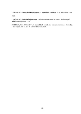 62
TUBINO, D. F. Manual de Planejameno e Controle da Produção. 2. ed. São Paulo: Atlas,
1999.
TUBINO, D. F. Sistema de produção: a produtividade no chão de fábrica. Porto Alegre:
Bookman Companhia, 1999.
WOMACK, J. P.; JONES, D. T. A mentalidade enxuta nas empresas: elimine o desperdício
e crie riqueza. 11. ed. Rio de Janeiro: Elsevier, 2004.
 