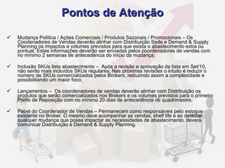 Mudança Política / Ações Comerciais / Produtos Sazonais / Promocionais – Os Coodenadores de Vendas deverão alinhar com Distribuição Sede e Demand & Supply Planning os impactos e volumes previstos para que exista o abastecimento extra ou pontual. Estas informações deverão ser enviadas pelos coordenadores de vendas com no mínimo 2 semanas de antecedência do início da mudança; Inclusão SKUs lista abastecimento –  Após a revisão e aprovação da lista em Set/10, não serão mais incluídos SKUs regulares. Nas próximas revisões o intuito é reduzir o número de SKUs comercializados pelos Brokers, reduzindo assim a complexidade e possibilitando um maior foco; Lançamentos –  Os coordenadores de vendas deverão alinhar com Distribuição os produtos que serão comercializados nos Brokers e os volumes previstos para o primeiro Ponto de Reposição com no mínimo 20 dias de antecedência de quadrimestre. Papel do Coordenador de Vendas – Permanecem como responsáveis pelo estoque existente no Broker. O mesmo deve acompanhar as vendas, shelf life e ao detectar qualquer mudança que possa impactar as necessidades de abastecimento, deverá comunicar Distribuição e Demand & Supply Planning. Pontos de Atenção 