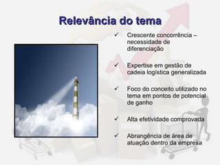 Relevância do tema Crescente concorrência – necessidade de diferenciação Expertise em gestão de cadeia logística generalizada Foco do conceito utilizado no tema em pontos de potencial de ganho Alta efetividade comprovada Abrangência de área de atuação dentro da empresa 