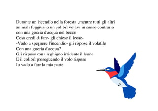 Durante un incendio nella foresta , mentre tutti gli altri
animali fuggivano un colibrì volava in senso contrario
con una goccia d'acqua nel becco
Cosa credi di fare- gli chiese il leone-Vado a spegnere l'incendio- gli rispose il volatile
Con una goccia d'acqua?
Gli rispose con un ghigno irridente il leone
E il colibrì proseguendo il volo rispose
Io vado a fare la mia parte

 