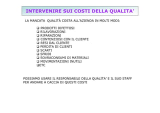 INTERVENIRE SUI COSTI DELLA QUALITA’
LA MANCATA QUALITÀ COSTA ALL’AZIENDA IN MOLTI MODI:
 PRODOTTI DIFETTOSI
 RILAVORAZIONI
 RIPARAZIONI
 CONTENZIOSI CON IL CLIENTE
 RESI DAL CLIENTE
 PERDITA DI CLIENTI
 SCARTI
 SFRIDI
 SOVRACONSUMI DI MATERIALI
 MOVIMENTAZIONI INUTILI
ETC

POSSIAMO USARE IL RESPONSABILE DELLA QUALITA’ E IL SUO STAFF
PER ANDARE A CACCIA DI QUESTI COSTI

 