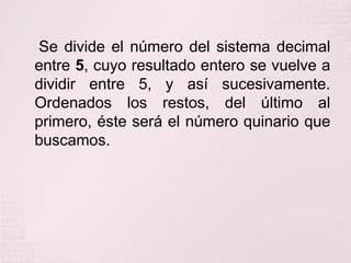 Se divide el número del sistema decimal
entre 5, cuyo resultado entero se vuelve a
dividir entre 5, y así sucesivamente.
Ordenados los restos, del último al
primero, éste será el número quinario que
buscamos.

 