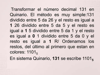 Transformar el número decimal 131 en
Quinario. El método es muy simple:131
dividido entre 5 da 26 y el resto es igual a
1 26 dividido entre 5 da 5 y el resto es
igual a 1 5 dividido entre 5 da 1 y el resto
es igual a 0 1 dividido entre 5 da 0 y el
resto es igual a 1 R/ Ordenamos los
restos, del último al primero que estan en
colores: 11015
En sistema Quinario, 131 se escribe 11015

 
