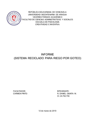 REPÚBLICA BOLIVARIANA DE VENEZUELA
UNIVERSIDAD BICENTENARIA DE ARAGUA
VICERRECTORADO ACADÉMICO
FACULTAD DE CIENCIAS ADMINISTRATIVAS Y SOCIALES
ESCUELA DE PSICOLOGÍA
CREATIVIDAD E INVENTIVA
INFORME
(SISTEMA RECICLADO PARA RIEGO POR GOTEO)
FACILITADOR: INTEGRANTE:
CARMEN PINTO R. DANIEL GIUNTA M.
CI. 24.792.756
12 de marzo de 2019
 