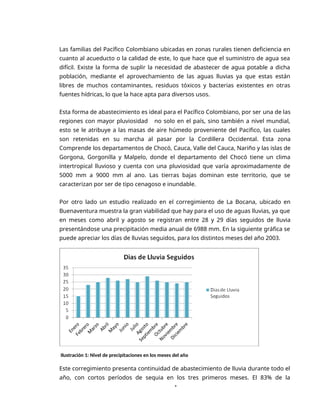 1
Las familias del Pacífico Colombiano ubicadas en zonas rurales tienen deficiencia en
cuanto al acueducto o la calidad de este, lo que hace que el suministro de agua sea
difícil. Existe la forma de suplir la necesidad de abastecer de agua potable a dicha
población, mediante el aprovechamiento de las aguas lluvias ya que estas están
libres de muchos contaminantes, residuos tóxicos y bacterias existentes en otras
fuentes hídricas, lo que la hace apta para diversos usos.
Esta forma de abastecimiento es ideal para el Pacífico Colombiano, por ser una de las
regiones con mayor pluviosidad no solo en el país, sino también a nivel mundial,
esto se le atribuye a las masas de aire húmedo proveniente del Pacifico, las cuales
son retenidas en su marcha al pasar por la Cordillera Occidental. Esta zona
Comprende los departamentos de Chocó, Cauca, Valle del Cauca, Nariño y las islas de
Gorgona, Gorgonilla y Malpelo, donde el departamento del Chocó tiene un clima
intertropical lluvioso y cuenta con una pluviosidad que varía aproximadamente de
5000 mm a 9000 mm al ano. Las tierras bajas dominan este territorio, que se
caracterizan por ser de tipo cenagoso e inundable.
Por otro lado un estudio realizado en el corregimiento de La Bocana, ubicado en
Buenaventura muestra la gran viabilidad que hay para el uso de aguas lluvias, ya que
en meses como abril y agosto se registran entre 28 y 29 días seguidos de lluvia
presentándose una precipitación media anual de 6988 mm. En la siguiente gráfica se
puede apreciar los días de lluvias seguidos, para los distintos meses del año 2003.
Ilustración 1: Nivel de precipitaciones en los meses del año
Este corregimiento presenta continuidad de abastecimiento de lluvia durante todo el
año, con cortos períodos de sequia en los tres primeros meses. El 83% de la
 