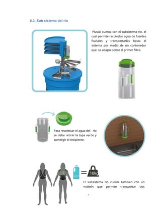 1
8.3. Sub sistema del rio
Pluvial cuenta con el subsistema rio, el
cual permite recolectar agua de fuentes
fluviales y transportarlas hasta el
sistema por medio de un contenedor
que se adapta sobre el primer filtro.
Para recolectar el agua del rio
se debe retirar la tapa verde y
sumergir el recipiente.
El subsistema rio cuenta también con un
maletín que permite transportar dos
 