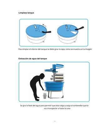 1
Limpieza tanque
Para limpiar el interior del tanque se debe girar la tapa, como se muestra en la imagen
Extracción de agua del tanque
Se gira la llave del agua para permitir que esta salga y caiga al contenedor que la
va a transportar a hasta la casa
 