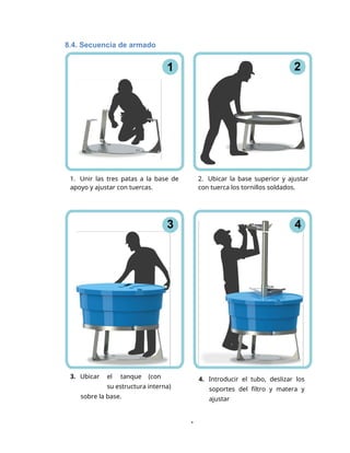 1. Unir las tres patas a la base de
apoyo y ajustar con tuercas.
2. Ubicar la base superior y ajustar
con tuerca los tornillos soldados.
1
8.4. Secuencia de armado
3. Ubicar el tanque (con
su estructura interna)
sobre la base.
4. Introducir el tubo, deslizar los
soportes del filtro y matera y
ajustar
 