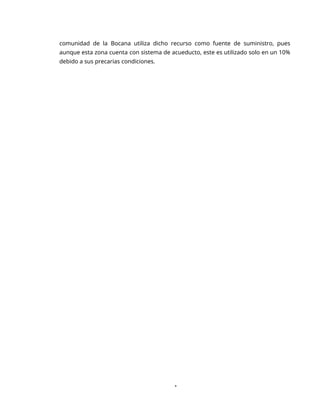 1
comunidad de la Bocana utiliza dicho recurso como fuente de suministro, pues
aunque esta zona cuenta con sistema de acueducto, este es utilizado solo en un 10%
debido a sus precarias condiciones.
 