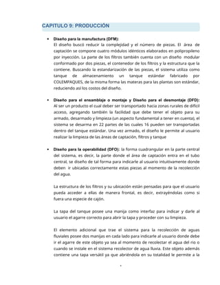 CAPITULO 9: PRODUCCIÓN
1
 Diseño para la manufactura (DFM):
El diseño buscó reducir la complejidad y el número de piezas. El área de
captación se compone cuatro módulos idénticos elaborados en polipropileno
por inyección. La parte de los filtros también cuenta con un diseño modular
conformado por dos piezas, el contenedor de los filtros y la estructura que la
contiene. Buscando la estandarización de las piezas, el sistema utiliza como
tanque de almacenamiento un tanque estándar fabricado por
COLEMPAQUES, de la misma forma las materas para las plantas son estándar,
reduciendo así los costos del diseño.
 Diseño para el ensamblaje o montaje y Diseño para el desmontaje (DFD):
Al ser un producto el cual deber ser transportado hacia zonas rurales de difícil
acceso, agregando también la facilidad que debe tener el objeto para su
armado, desarmado y limpieza (un aspecto fundamental a tener en cuenta), el
sistema se desarma en 22 partes de las cuales 16 pueden ser transportadas
dentro del tanque estándar. Una vez armado, el diseño le permite al usuario
realizar la limpieza de las áreas de captación, filtros y tanque
 Diseño para la operabilidad (DFO): la forma cuadrangular en la parte central
del sistema, es decir, la parte donde el área de captación entra en el tubo
central, se diseño de tal forma para indicarle al usuario intuitivamente donde
deben ir ubicadas correctamente estas piezas al momento de la recolección
del agua.
La estructura de los filtros y su ubicación están pensadas para que el usuario
pueda acceder a ellas de manera frontal, es decir, extrayéndolas como si
fuera una especie de cajón.
La tapa del tanque posee una manija como interfaz para indicar y darle al
usuario el agarre correcto para abrir la tapa y proceder con su limpieza.
El elemento adicional que trae el sistema para la recolección de aguas
fluviales posee dos manijas en cada lado para indicarle al usuario donde debe
ir el agarre de este objeto ya sea al momento de recolectar el agua del rio o
cuando se instale en el sistema recolector de agua lluvia. Este objeto además
contiene una tapa versátil ya que abriéndola en su totalidad le permite a la
 