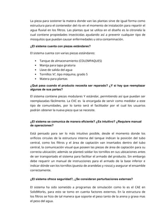 La pieza para sostener la matera donde van las plantas sirve de igual forma como
estructura para el contenedor del río en el momento de instalación para repartir el
agua fluvial en los filtros. Las plantas que se utiliza en el diseño es la citronela la
cual contiene propiedades insecticidas ayudando así a prevenir cualquier tipo de
mosquitos que puedan causar enfermedades u otra contaminación.
¿El sistema cuenta con piezas estándares?
El sistema cuenta con varias piezas estándares:
 Tanque de almacenamiento (COLEMPAQUES)
 Manija para tapa giratoria
 Llave de salida del agua
 Tornillos ¼”, tipo máquina, grado 5
 Matera para plantas
¿Qué pasa cuando el producto necesita ser reparado? ¿Y si hay que reemplazar
algunas de sus partes?
El sistema contiene piezas modulares Y estándar, permitiendo así que puedan ser
reemplazadas fácilmente. La CVC es la encargada de servir como medidor a este
tipo de comunidades, por lo tanto será el facilitador por el cual los usuarios
podrán obtener la nueva pieza que se necesite.
¿El sistema se comunica de manera eficiente? ¿Es intuitivo? ¿Requiere manual
de operaciones?
Está pensado para ser lo más intuitivo posible, desde el momento donde los
orificios circulas de la estructura interna del tanque indican la posición del tubo
central, como los filtros y el área de captación van insertados dentro del tubo
central, la comunicación visual que poseen las piezas de área de captación para su
correcta ubicación; además se planteó soldar los tornillos en sus ubicaciones antes
de ser transportado el sistema para facilitar el armado del producto. Sin embargo
debe requerir un manual de instrucciones para el armado de la base inferior e
indicar dónde van los tornillos (puesta de arandelas y rosca) y asegurar el ensamble
correctamente.
¿El sistema ofrece seguridad?, ¿Se consideran perturbaciones externas?
El sistema ha sido sometido a programas de simulación como lo es el CAE en
SolidWorks, para esto se tomo en cuenta factores externos. En la estructura de
los filtros se hizo de tal manera que soporte el peso tanto de la arena y grava mas
el peso del agua.
 