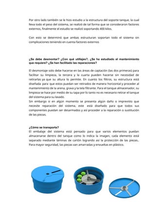 7
Por otro lado también se le hizo estudio a la estructura del soporte tanque, la cual
lleva todo el peso del sistema, se realizó de tal forma que se consideraron factores
externos, finalmente el estudio se realizó soportando 400 kilos.
Con esto se determinó que ambas estructuran soportan todo el sistema sin
complicaciones teniendo en cuenta factores externos
¿Se debe desmontar? ¿Con qué utillajes?, ¿Se ha estudiado el mantenimiento
que requiere? ¿Se han facilitado las reparaciones?
El desmontaje solo debe hacerse en las áreas de captación (las dos primeras) para
facilitar su limpieza, la tercera y la cuarta pueden hacerse sin necesidad de
retirarlas ya que su altura lo permite. En cuanto los filtros, su estructura está
diseñada para que estos puedan ser retirados de manera horizontal y proceder al
mantenimiento de la arena, grava y la tela filtrante. Para el tanque almacenador, su
limpieza se hace por medio de su tapa por lo tanto no es necesario retirar el tanque
del sistema para su lavado.
Sin embargo si en algún momento se presenta algún daño o imprevisto que
necesite reparación del sistema, este está diseñado para que todos sus
componentes puedan ser desarmados y así proceder a la reparación o sustitución
de las piezas.
¿Cómo se transporta?
El embalaje del sistema está pensado para que varios elementos puedan
almacenarse dentro del tanque como lo indica la imagen, cada elemento está
separado mediante láminas de cartón logrando así la protección de las piezas..
Para mayor seguridad, las piezas van amarradas y envueltas en plástico.
 