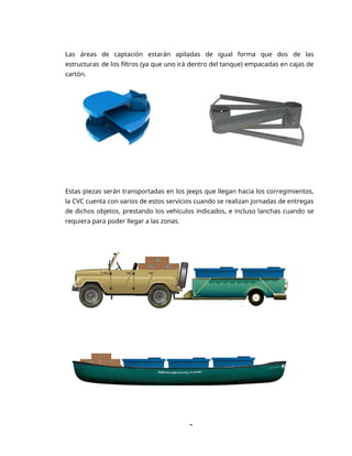 7
Las áreas de captación estarán apiladas de igual forma que dos de las
estructuras de los filtros (ya que uno irá dentro del tanque) empacadas en cajas de
cartón.
Estas piezas serán transportadas en los jeeps que llegan hacia los corregimientos,
la CVC cuenta con varios de estos servicios cuando se realizan jornadas de entregas
de dichos objetos, prestando los vehículos indicados, e incluso lanchas cuando se
requiera para poder llegar a las zonas.
 