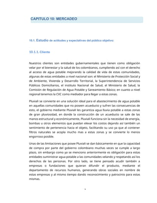 CAPITULO 10: MERCADEO
7
10.1. Estudio de actitudes y expectativas del público objetivo:
10.1.1. Cliente
Nuestros clientes son entidades gubernamentales que tienen como obligación
velar por el bienestar y la salud de los colombianos, cumpliendo así con el derecho
al acceso de agua potable mejorando la calidad de vida de estas comunidades,
algunas de estas entidades a nivel nacional son: el Ministerio de Protección Social y
de Ambiente, Vivienda y Desarrollo Territorial, la Superintendencia de Servicios
Públicos Domiciliarios, el instituto Nacional de Salud, el Ministerio de Salud, la
Comisión de Regulación de Agua Potable y Saneamiento Básico; en cuanto a nivel
regional tenemos la CVC como mediador para llegar a estas zonas.
Pluviali se convierte en una solución ideal para el abastecimiento de agua potable
en aquellas comunidades que no poseen acueducto y sufren las consecuencias de
esto, el gobierno mediante Pluviali les garantiza agua lluvia potable a estas zonas
de gran pluviosidad, en donde la construcción de un acueducto se sale de las
manos estructural y económicamente, Pluviali funciona sin la necesidad de energía,
bombas u otros elementos que puedan elevar los costos dejando así también un
sentimiento de pertenencia hacia el objeto, facilitando su uso ya que al contener
filtros naturales se acopla mucho mas a estas zonas y se convierte lo menos
engorroso posible.
Unas de las limitaciones que posee Pluviali se dan básicamente en que la capacidad
de compra por parte del gobierno colombiano muchas veces se cumple a largo
plazo, sin embargo como ya se menciono anteriormente es obligación para estas
entidades suministrar agua potable a las comunidades velando y respetando así los
derechos de las personas. Por otro lado, se tiene pensado acudir también a
empresas o fundaciones que quieran difundir el producto, mediante el
departamento de recursos humanos, generando obras sociales en nombre de
estas empresas y al mismo tiempo dando reconocimiento y patrocinio para estas
mismas.
 