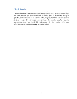 7
10.1.2 Usuario
Los usuarios directo de Pluviali son las familias del Pacifico Colombiano habitadas
en zonas rurales que no cuentan con acueducto para su suministro de agua
potable, entre las cuales se encuentran niños, mujeres, hombres y personas de la
tercera edad. En términos demográficos la región pacífica cuenta
aproximadamente de 8.940.103 habitantes, de los cuales 90% son
afrocolombianos, 5% indígenas y el otro 5% restante
 