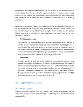 8
son mestizos. Estas personas han crecido con una barrera de distancia en cuanto al
resto del país, sin embargo junto a los aspectos naturales de la zona, costumbres y
cultura, le han dado a las comunidades afrocolombianas una identidad propia
que sobresale con el resto del país, creando un amor por su raza, raíces y
patrimonio.
Las mujeres cumplen un papel muy importante en las actividades cotidianas, son
las encargargadas de asumir los roles en el hogar, la crianza de los niños y las
labores domesticas como cocinar, lavar la ropa y hacer el aseo; por eso es que
Pluviali segmenta su mercado un poco más hacia este usuario, por ser el más
propenso a utilizarlo.
 Nivel socioeconómico
Son personas con bajo nivel educativo, según el DANE el 16,10% no sabe leer ni
escribir, lo que hace que sea una zona aun subdesarrollada si se compara con el
resto del país. Generalmente las personas tienen un nivel de educación hasta la
secundaria. Además de poseer también condiciones económicas desfavorables,
su economía se basa en la agricultura y pesca, también como la producción de
objetos artesanales que muestran la potencia de su identidad.
 Actividades
En estas familias a pesar de varios problemas mencionados anteriormente
prevalece la alegría, el respeto y el sentido de pertenecía por sus ideales y
patrimonio natural; son personas solidarias que se les facilita la comunicación
entre una familia y otra, se caracterizan también por ser integrados con la
naturaleza generando un respeto por ella misma, dando a pie a llevar un ritmo
de vida natural, es decir, que actividades como la pesca, agricultura u otro tipo
de aprovechamiento que se pueda sacar de la zona.
10.2. Segmentación del mercado
10.2.1. Mercado objetivo
Nuestro mercado objetivo son las familias del Pacífico colombiano que se
encuentran en zonas rurales y carecen de un acueducto para su abastecimiento de
agua potable.
 