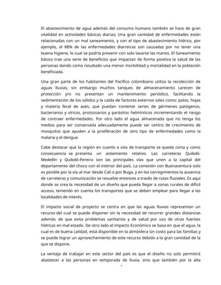 1
El abastecimiento de agua además del consumo humano también se hace de gran
vitalidad en actividades básicas diarias; Una gran cantidad de enfermedades están
relacionadas con un mal saneamiento, y con el tipo de abastecimiento hídrico, por
ejemplo, el 88% de las enfermedades diarreicas son causadas por no tener una
buena higiene, lo cual se podría prevenir con solo lavarse las manos. El Saneamiento
básico trae una serie de beneficios que impactan de forma positiva la salud de las
personas dando como resultado una menor morbilidad y mortalidad en la población
beneficiada.
Una gran parte de los habitantes del Pacífico colombiano utiliza la recolección de
aguas lluvias, sin embargo muchos tanques de almacenamiento carecen de
protección y/o no presentan un mantenimiento periódico, facilitando la
sedimentación de los sólidos y la caída de factores externos tales como: palos, hojas
y materia fecal de aves, que puedan contener series de gérmenes patógenos,
bacterianos y víricos, protozoarios y parásitos helmínticos incrementando el riesgo
de contraer enfermedades. Por otro lado el agua almacenada que no tenga los
medios para ser conservada adecuadamente puede ser centro de crecimiento de
mosquitos que ayuden a la proliferación de otro tipo de enfermedades como la
malaria y el dengue.
Cabe destacar que la región en cuanto a vías de transporte se queda corta y como
consecuencia se presenta un aislamiento relativo. Las carreteras Quibdó-
Medellín y Quibdó-Pereira son las principales vías que unen a la capital del
departamento del choco con el interior del país. La conexión con Buenaventura solo
es posible por la vía al mar desde Cali o por Buga, y en los corregimientos la ausencia
de carreteras y comunicación se resuelve entonces a través de rutas fluviales. Es aquí
donde se crea la necesidad de un diseño que pueda llegar a zonas rurales de difícil
acceso, teniendo en cuenta los transportes que se deben emplear para llegar a las
localidades de interés.
El impacto social de proyecto se centra en que las aguas lluvias representan un
recurso del cual se puede disponer sin la necesidad de recorrer grandes distancias
además de que evita problemas sanitarios y de salud por uso de otras fuentes
hídricas en mal estado. De otro lado el impacto Económico se basa en que el agua, la
cual es de buena calidad, está disponible en la atmósfera sin costo para las familias y
se puede lograr un aprovechamiento de este recurso debido a la gran cantidad de la
que se dispone.
La ventaja de trabajar en este sector del país es que el diseño no solo permitirá
abastecer a las personas en temporada de lluvia, sino que también por la alta
 