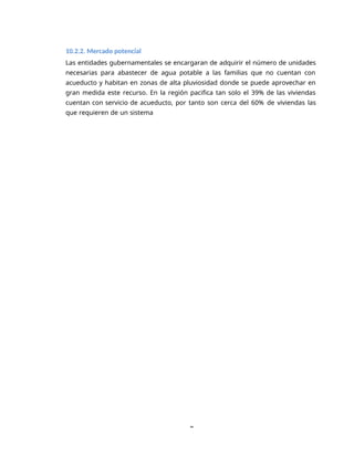 8
10.2.2. Mercado potencial
Las entidades gubernamentales se encargaran de adquirir el número de unidades
necesarias para abastecer de agua potable a las familias que no cuentan con
acueducto y habitan en zonas de alta pluviosidad donde se puede aprovechar en
gran medida este recurso. En la región pacifica tan solo el 39% de las viviendas
cuentan con servicio de acueducto, por tanto son cerca del 60% de viviendas las
que requieren de un sistema
 