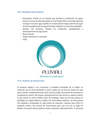 8
10.4. Identidad del producto
 Descripción: Pluviali es un sistema que permite la recolección de aguas
lluvias en zonas de alta pluviosidad, el cual integra filtros naturales logrando
entregar al usuario agua potable. En temporada de sequia permite de igual
forma la potabilización de aguas fluviales mediante un elemento adaptable.
 Nombre del producto: Sistema de recolección, potabilización y
almacenamiento de agua lluvia.
 Marca: Pluviali
 Slogan: Bienestar en cada gota
 Logo:
10.5 .Análisis de distribución
El producto llegará a los municipios y ciudades principales de la región en
camiones, de ahí será distribuido a zonas rurales por las vías de acceso con que
estas cuenten, empleándose para esto, lanchas y jeeps. Gran parte de las piezas se
transportaran dentro del tanque, aprovechando de esta forma su espacio interior
lo que reduce en cierta medida costos de embalaje. Cada una de estas piezas ira
protegida con papel plástico y atadas con amarraderas plásticas. las otras piezas
irán apiladas y empacadas en cajas (áreas de captación, soportes para filtro). El
producto contara con manual de instrucciones para que una vez su lugar de
destino, el usuario directo pueda armarlo y operarlo adecuadamente. El personal
 