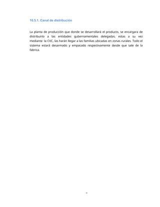 8
10.5.1. Canal de distribución
La planta de producción que donde se desarrollará el producto, se encargara de
distribuirlo a las entidades gubernamentales delegadas, estas a su vez
mediante la CVC, las harán llegar a las familias ubicadas en zonas rurales. Todo el
sistema estará desarmado y empacado respectivamente desde que sale de la
fabrica.
 