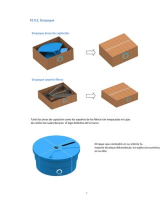 Empaque áreas de captación
Empaque soporte filtros
Tanto las áreas de captación como los soportes de los filtros irán empacadas en cajas
de cartón las cuales llevaran el logo distintivo de la marca.
El taque que contendrá en su interior la
mayoría de piezas del producto, ira sujeto con zunchos p
en su sitio.
8
10.5.2. Empaque
 