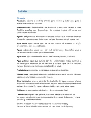 Apéndice
8
Glosario
Acueducto: sistema o conducto artificial para conducir y tratar agua para el
abastecimiento de una población.
Afrocolombianos: denominación a los habitantes colombianos de color o raza.
También aquellos que descendieron de esclavos traídos del África por
colonizadores españoles.
Agentes patógenos: se define como la entidad biológica que puede ser capaz de
desarrollar enfermedades o daños en un huésped (humano, animal, vegetal etc)
Agua cruda: Agua natural que no ha sido tratada ni sometida a ningún
procesamiento para ser potabilizada.
Aguas estancadas: aguas que por mal conservación desarrollan virus y
bacterias convirtiéndose en aguas contaminadas.
Agua lluvia: agua recolectada de la lluvia directamente para uso y consumo.
Agua potable: agua que cumple con las características físicas, químicas y
microbiológicas señaladas en los decretos y normas, apta para el consumo
humano directamente sin ninguna complicación en salud.
Analfabetismo: referencia a personas que no saben leer ni escribir.
Biodiversidad: corresponde a la amplia variedad de seres vivos, recursos naturales
y patrones naturales de un lugar determinado.
Ciclo hidrológico: proceso continúo de circulación del agua en donde el agua
evaporada del océano vuelve a este mismo después de distintos comportamientos
y etapas de precipitación, escorrentía superficial y escorrentía subterránea.
Coliformes: microorganismos indicadores de contaminación fecal.
Desinfección: limpieza de superficies, sustancias o espacio en los cuales las
personas y animales tienen contacto para evitar la presencia de bacterias y virus y
por consiguiente enfermedades.
Diarrea: alteración de las heces fecales tanto en volumen, fluidez y
frecuencia, desarrollando deshidratación por baja absorción de líquidos y
 