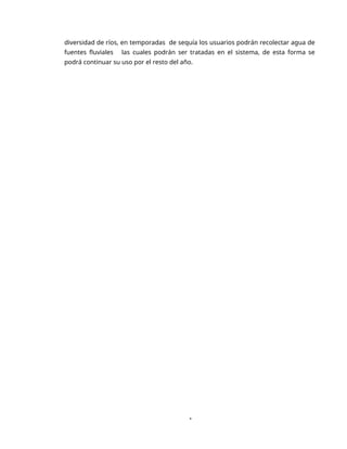 1
diversidad de ríos, en temporadas de sequía los usuarios podrán recolectar agua de
fuentes fluviales las cuales podrán ser tratadas en el sistema, de esta forma se
podrá continuar su uso por el resto del año.
 