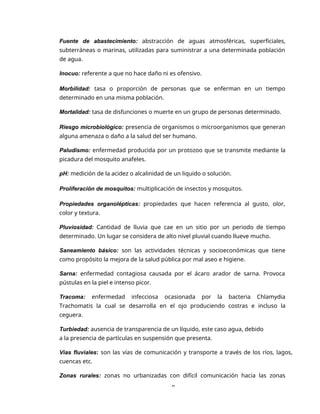 9
Fuente de abastecimiento: abstracción de aguas atmosféricas, superficiales,
subterráneas o marinas, utilizadas para suministrar a una determinada población
de agua.
Inocuo: referente a que no hace daño ni es ofensivo.
Morbilidad: tasa o proporción de personas que se enferman en un tiempo
determinado en una misma población.
Mortalidad: tasa de disfunciones o muerte en un grupo de personas determinado.
Riesgo microbiológico: presencia de organismos o microorganismos que generan
alguna amenaza o daño a la salud del ser humano.
Paludismo: enfermedad producida por un protozoo que se transmite mediante la
picadura del mosquito anafeles.
pH: medición de la acidez o alcalinidad de un liquido o solución.
Proliferación de mosquitos: multiplicación de insectos y mosquitos.
Propiedades organolépticas: propiedades que hacen referencia al gusto, olor,
color y textura.
Pluviosidad: Cantidad de lluvia que cae en un sitio por un periodo de tiempo
determinado. Un lugar se considera de alto nivel pluvial cuando llueve mucho.
Saneamiento básico: son las actividades técnicas y socioeconómicas que tiene
como propósito la mejora de la salud pública por mal aseo e higiene.
Sarna: enfermedad contagiosa causada por el ácaro arador de sarna. Provoca
pústulas en la piel e intenso picor.
Tracoma: enfermedad infecciosa ocasionada por la bacteria Chlamydia
Trachomatis la cual se desarrolla en el ojo produciendo costras e incluso la
ceguera.
Turbiedad: ausencia de transparencia de un líquido, este caso agua, debido
a la presencia de partículas en suspensión que presenta.
Vías fluviales: son las vías de comunicación y transporte a través de los ríos, lagos,
cuencas etc.
Zonas rurales: zonas no urbanizadas con difícil comunicación hacia las zonas
 