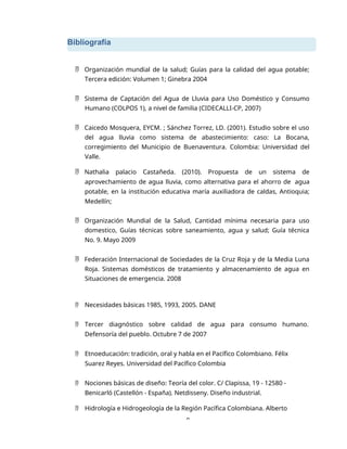 Bibliografía
9
 Organización mundial de la salud; Guías para la calidad del agua potable;
Tercera edición: Volumen 1; Ginebra 2004
 Sistema de Captación del Agua de Lluvia para Uso Doméstico y Consumo
Humano (COLPOS 1), a nivel de familia (CIDECALLI-CP, 2007)
 Caicedo Mosquera, EYCM. ; Sánchez Torrez, LD. (2001). Estudio sobre el uso
del agua lluvia como sistema de abastecimiento: caso: La Bocana,
corregimiento del Municipio de Buenaventura. Colombia: Universidad del
Valle.
 Nathalia palacio Castañeda. (2010). Propuesta de un sistema de
aprovechamiento de agua lluvia, como alternativa para el ahorro de agua
potable, en la institución educativa maría auxiliadora de caldas, Antioquia;
Medellín;
 Organización Mundial de la Salud, Cantidad mínima necesaria para uso
domestico, Guías técnicas sobre saneamiento, agua y salud; Guía técnica
No. 9. Mayo 2009
 Federación Internacional de Sociedades de la Cruz Roja y de la Media Luna
Roja. Sistemas domésticos de tratamiento y almacenamiento de agua en
Situaciones de emergencia. 2008
 Necesidades básicas 1985, 1993, 2005. DANE
 Tercer diagnóstico sobre calidad de agua para consumo humano.
Defensoría del pueblo. Octubre 7 de 2007
 Etnoeducación: tradición, oral y habla en el Pacífico Colombiano. Félix
Suarez Reyes. Universidad del Pacífico Colombia
 Nociones básicas de diseño: Teoría del color. C/ Clapissa, 19 - 12580 -
Benicarló (Castellón - España). Netdisseny. Diseño industrial.
 Hidrología e Hidrogeología de la Región Pacífica Colombiana. Alberto
 