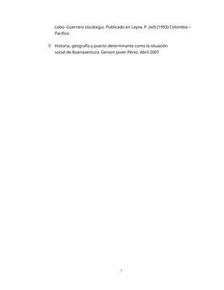 1
Lobo- Guerrero Uscátegui. Publicado en Leyva, P. (ed) (1993) Colombia –
Pacífico
 Historia, geografía y puerto determinante como la situación
social de Buenaventura. Gerson Javier Pérez. Abril 2007
 